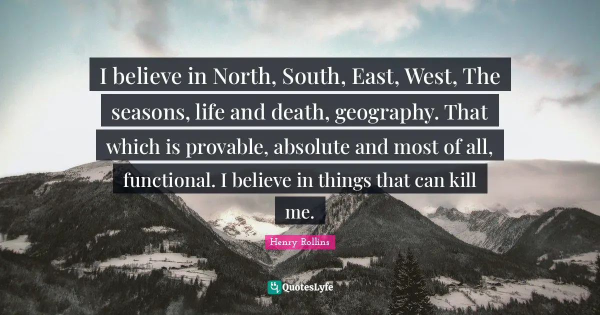 I believe in North, South, East, West, The seasons, life and death, geography. That which is provable, absolute and most of all, functional. I believe in things that can kill me.