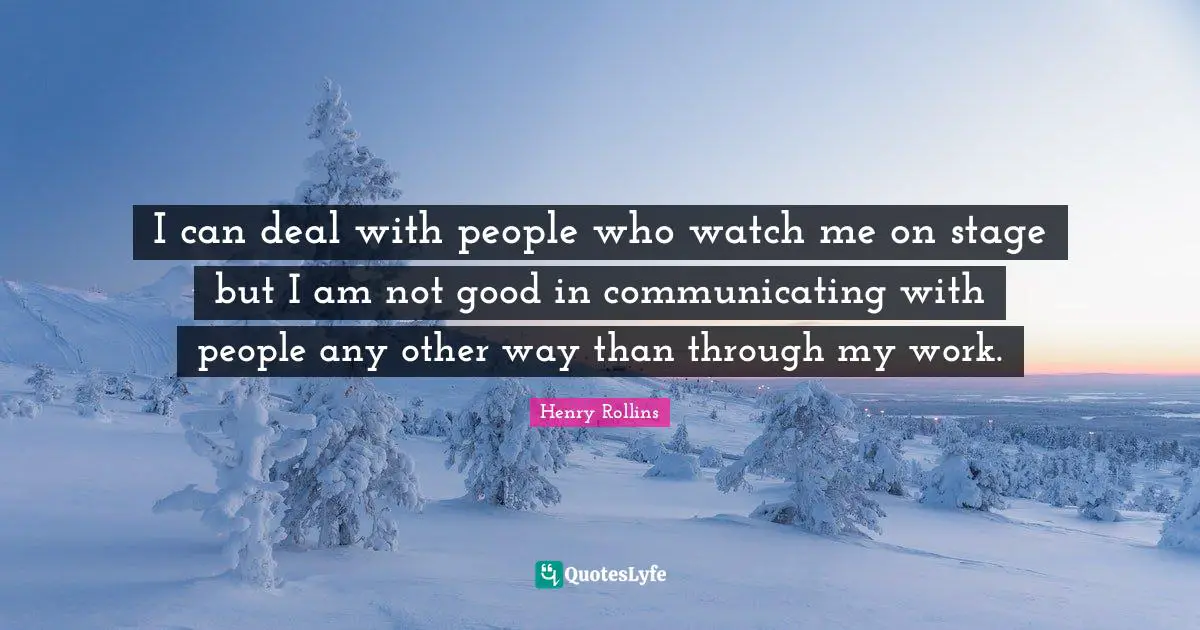 I can deal with people who watch me on stage but I am not good in communicating with people any other way than through my work.