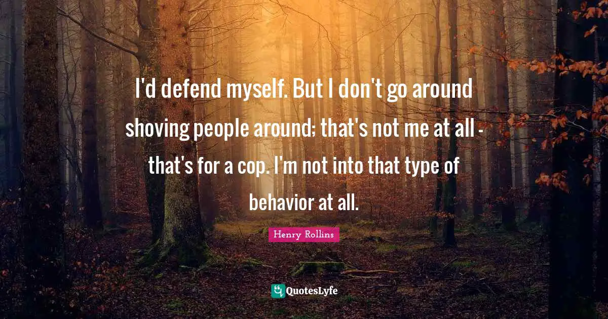 I'd defend myself. But I don't go around shoving people around; that's not me at all - that's for a cop. I'm not into that type of behavior at all.