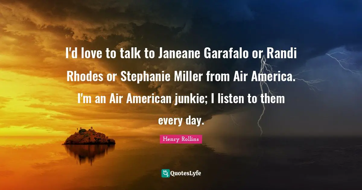 I'd love to talk to Janeane Garafalo or Randi Rhodes or Stephanie Miller from Air America. I'm an Air American junkie; I listen to them every day.