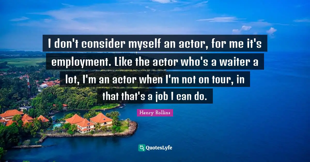 I don't consider myself an actor, for me it's employment. Like the actor who's a waiter a lot, I'm an actor when I'm not on tour, in that that's a job I can do.