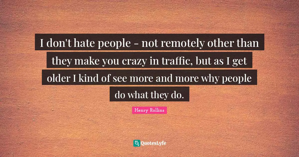 I don't hate people - not remotely other than they make you crazy in traffic, but as I get older I kind of see more and more why people do what they do.