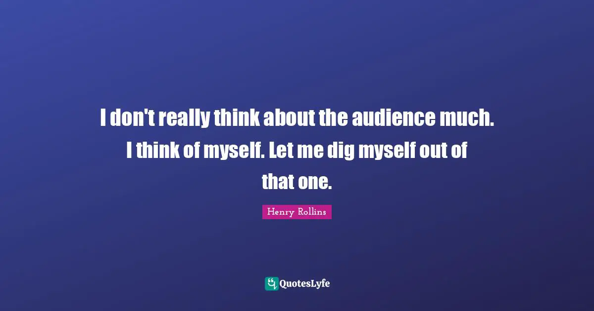 I don't really think about the audience much. I think of myself. Let me dig myself out of that one.