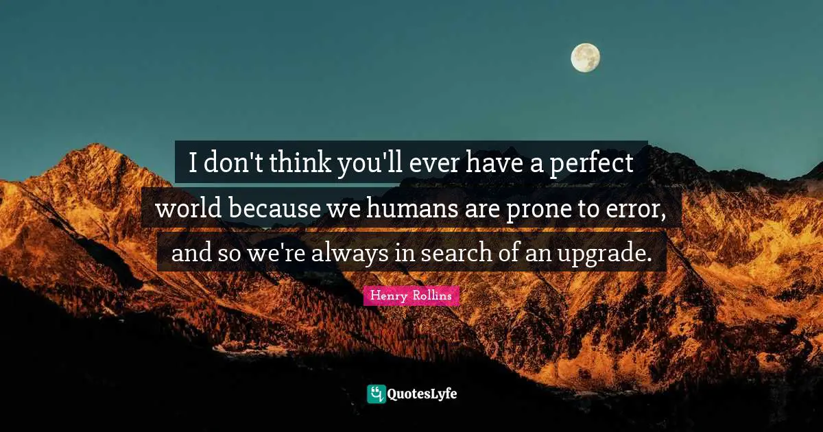 I don't think you'll ever have a perfect world because we humans are prone to error, and so we're always in search of an upgrade.