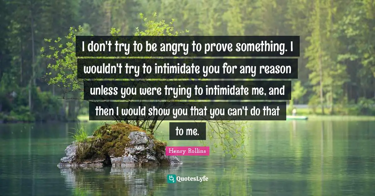 I don't try to be angry to prove something. I wouldn't try to intimidate you for any reason unless you were trying to intimidate me, and then I would show you that you can't do that to me.