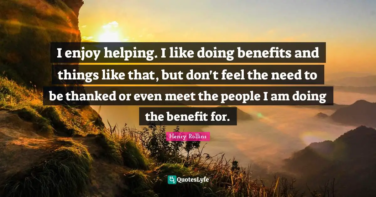 I enjoy helping. I like doing benefits and things like that, but don't feel the need to be thanked or even meet the people I am doing the benefit for.