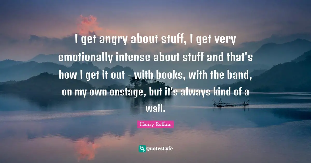 I get angry about stuff, I get very emotionally intense about stuff and that's how I get it out - with books, with the band, on my own onstage, but it's always kind of a wail.