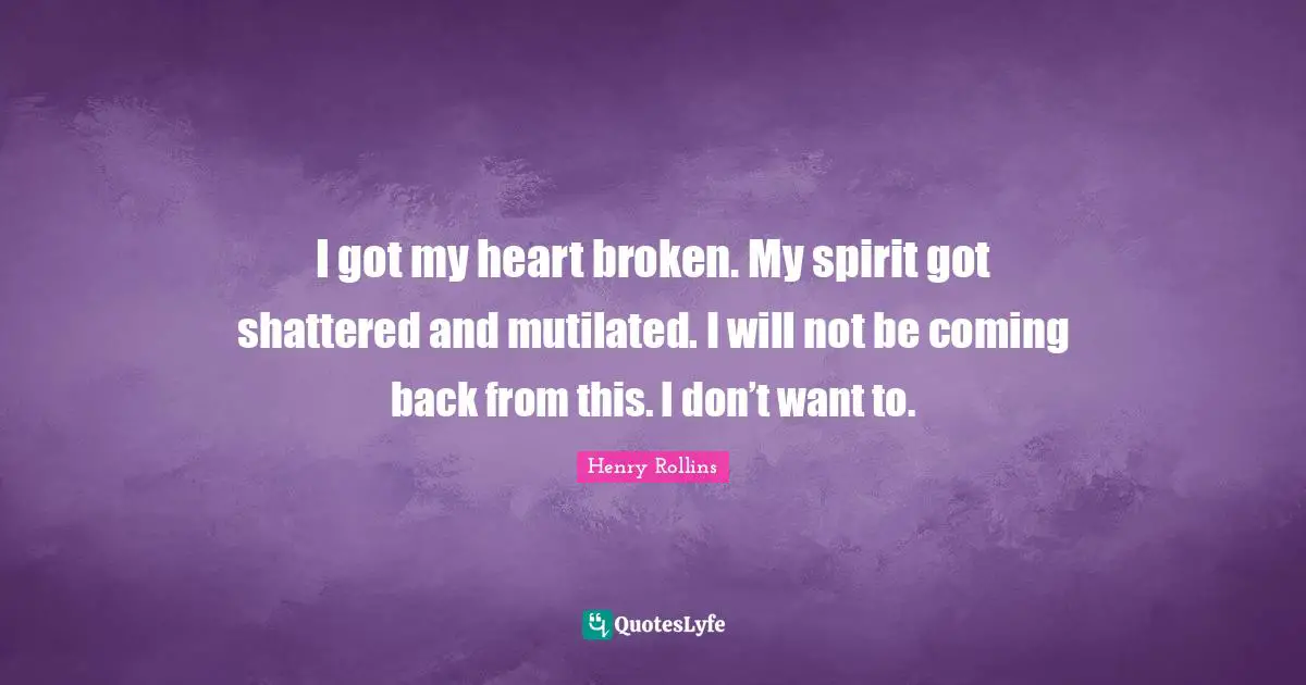 I got my heart broken. My spirit got shattered and mutilated. I will not be coming back from this. I don’t want to.