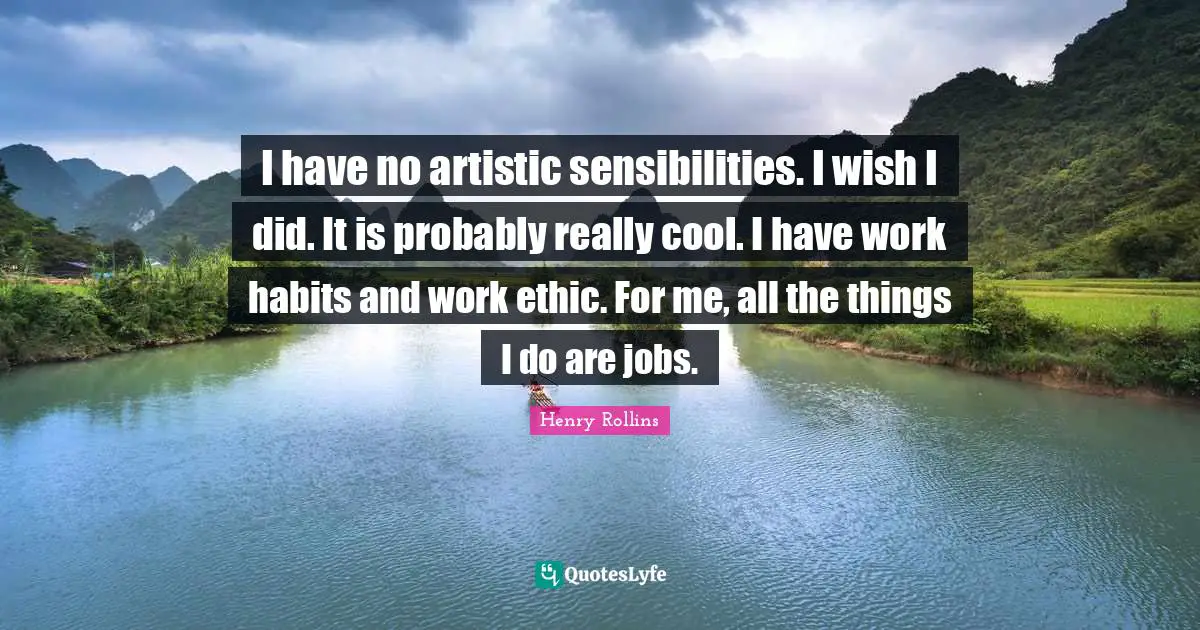 I have no artistic sensibilities. I wish I did. It is probably really cool. I have work habits and work ethic. For me, all the things I do are jobs.