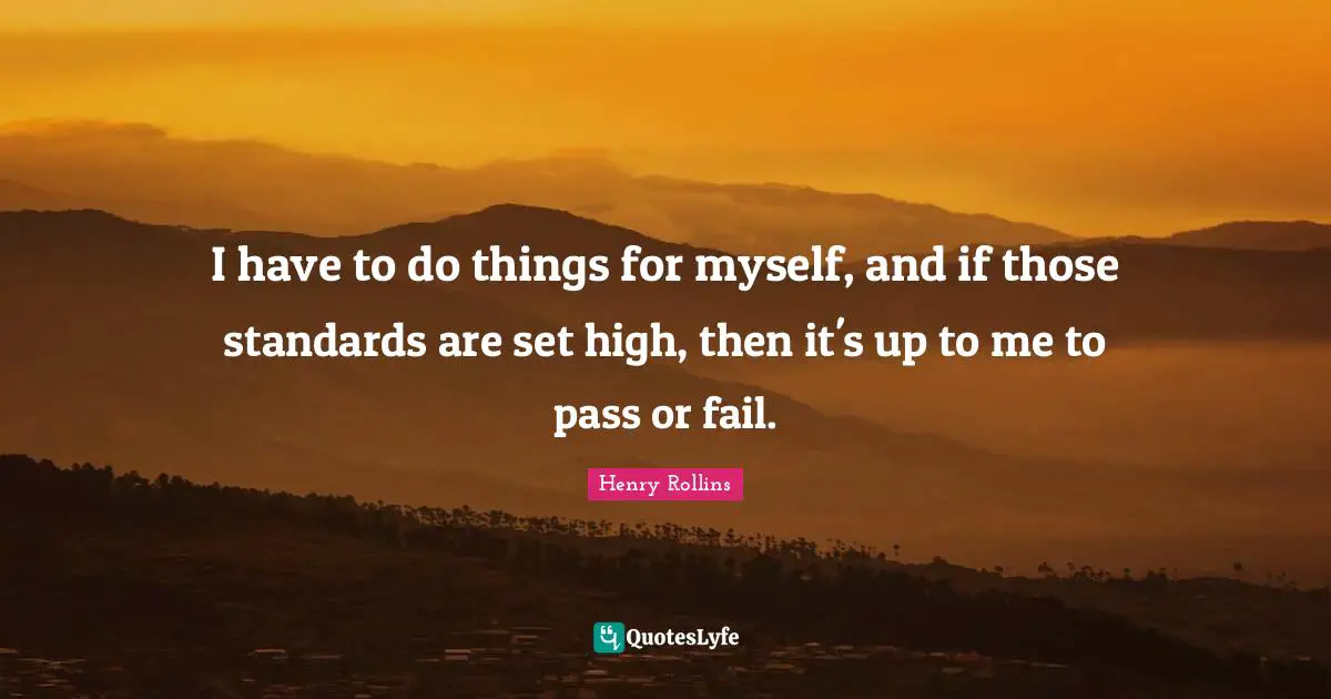 I have to do things for myself, and if those standards are set high, then it's up to me to pass or fail.