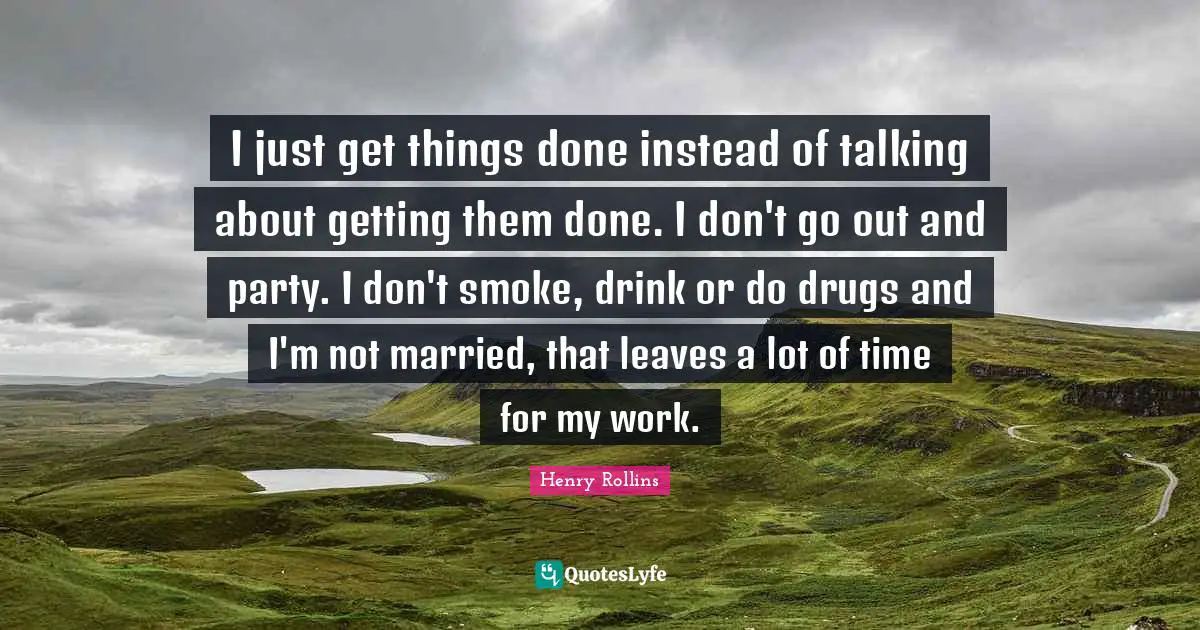 I just get things done instead of talking about getting them done. I don't go out and party. I don't smoke, drink or do drugs and I'm not married, that leaves a lot of time for my work.