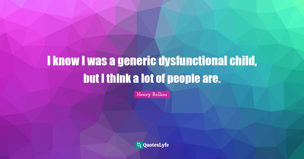 I know I was a generic dysfunctional child, but I think a lot of people are.