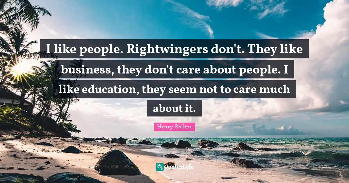 I like people. Rightwingers don't. They like business, they don't care about people. I like education, they seem not to care much about it.