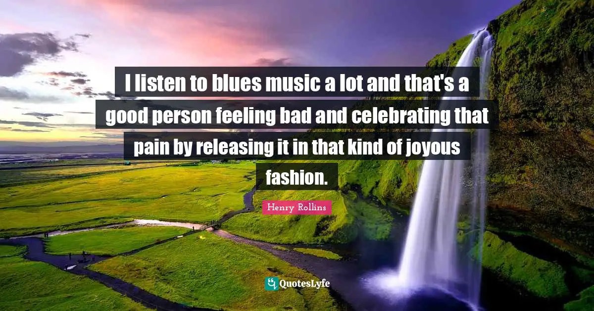 I listen to blues music a lot and that's a good person feeling bad and celebrating that pain by releasing it in that kind of joyous fashion.