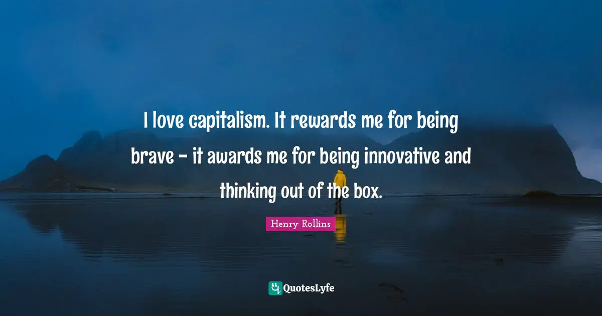 I love capitalism. It rewards me for being brave - it awards me for being innovative and thinking out of the box.