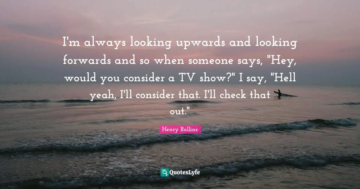 I'm always looking upwards and looking forwards and so when someone says, "Hey, would you consider a TV show?" I say, "Hell yeah, I'll consider that. I'll check that out."