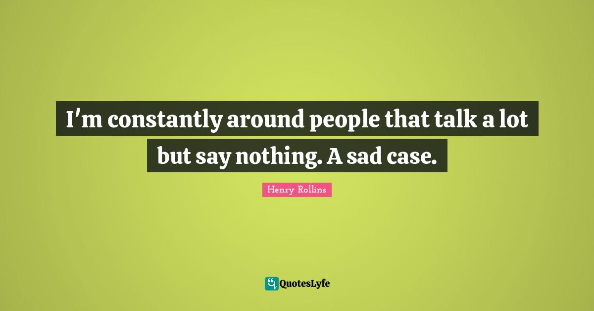 I'm constantly around people that talk a lot but say nothing. A sad case.