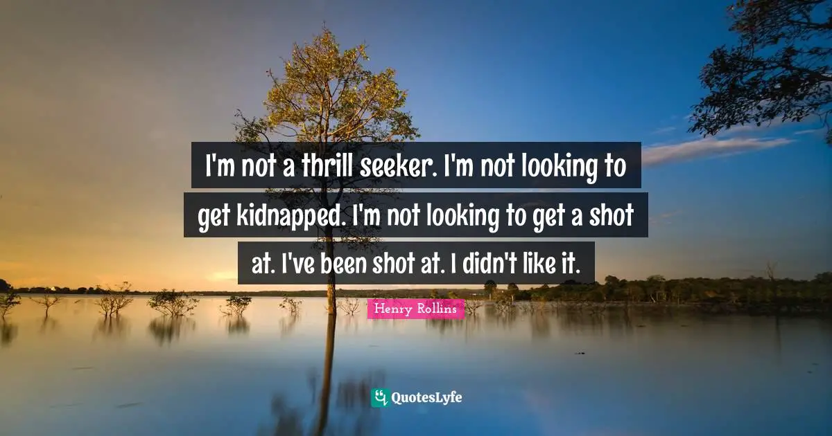 I'm not a thrill seeker. I'm not looking to get kidnapped. I'm not looking to get a shot at. I've been shot at. I didn't like it.