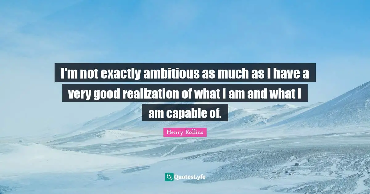 I'm not exactly ambitious as much as I have a very good realization of what I am and what I am capable of.