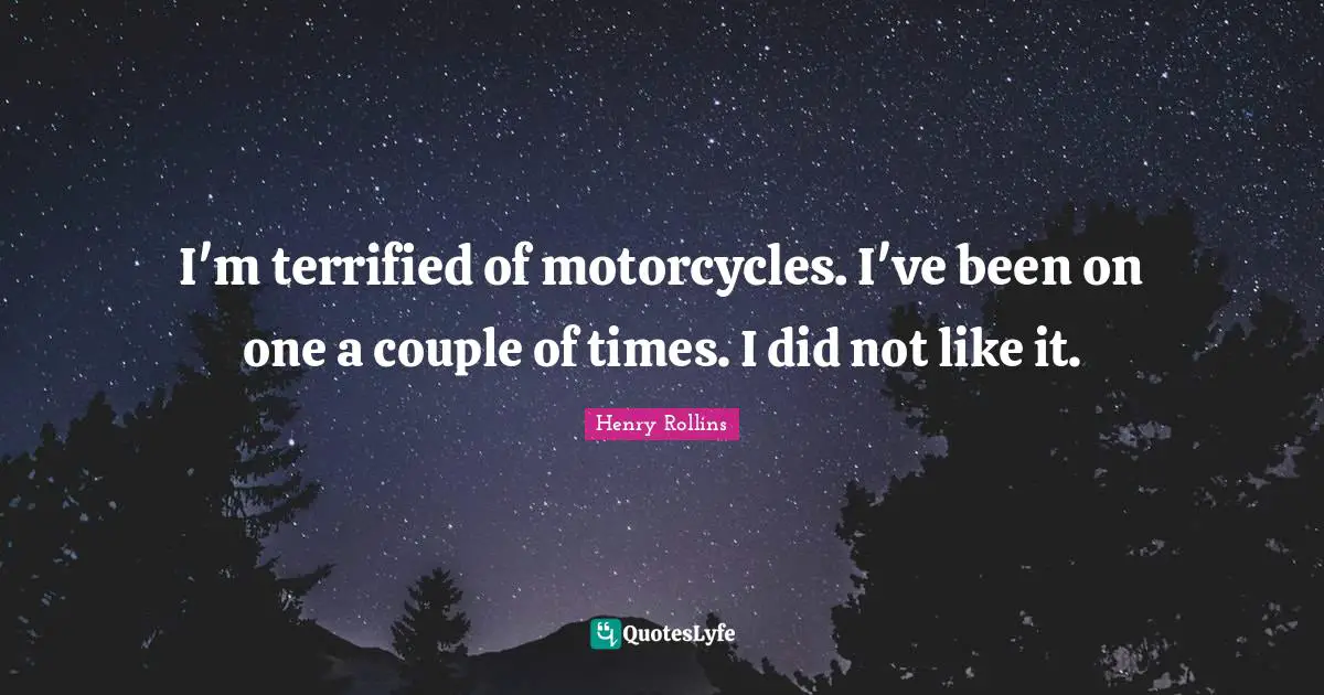 I'm terrified of motorcycles. I've been on one a couple of times. I did not like it.