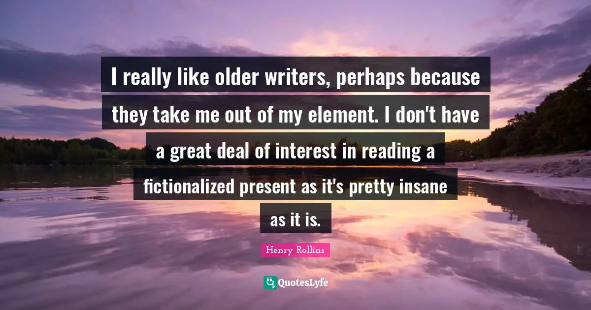 I really like older writers, perhaps because they take me out of my element. I don't have a great deal of interest in reading a fictionalized present as it's pretty insane as it is.