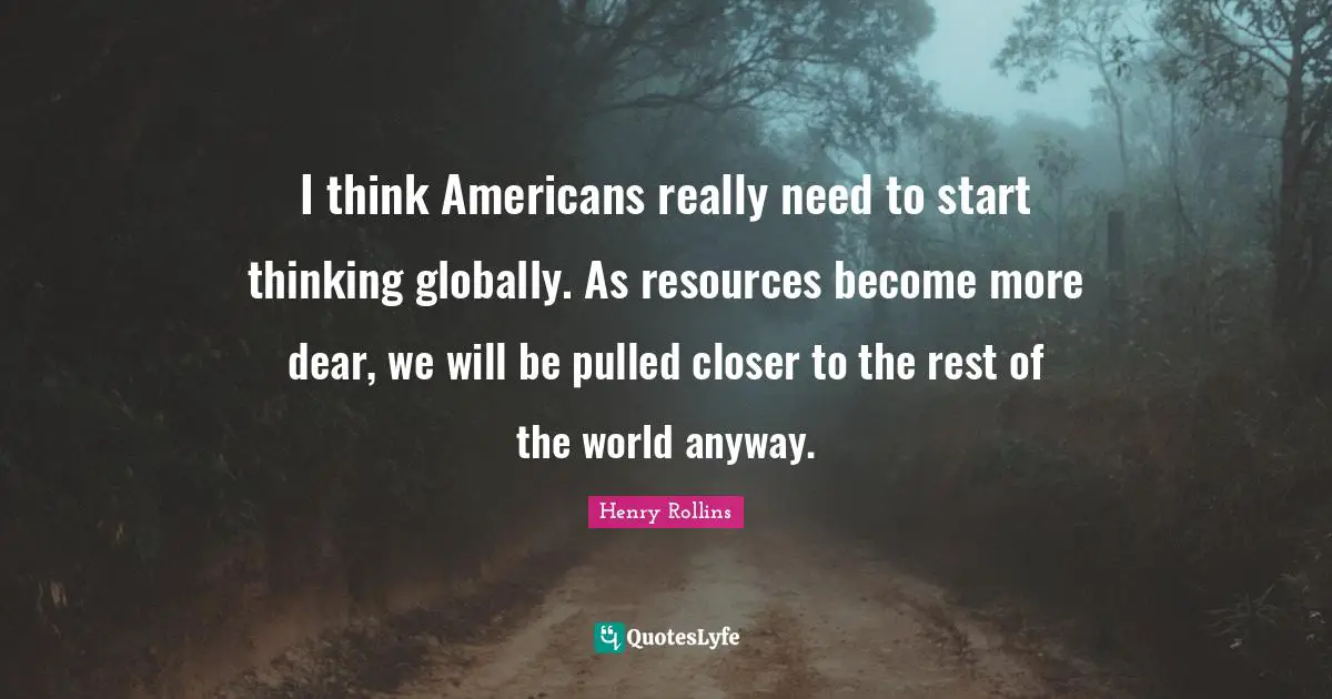 I think Americans really need to start thinking globally. As resources become more dear, we will be pulled closer to the rest of the world anyway.