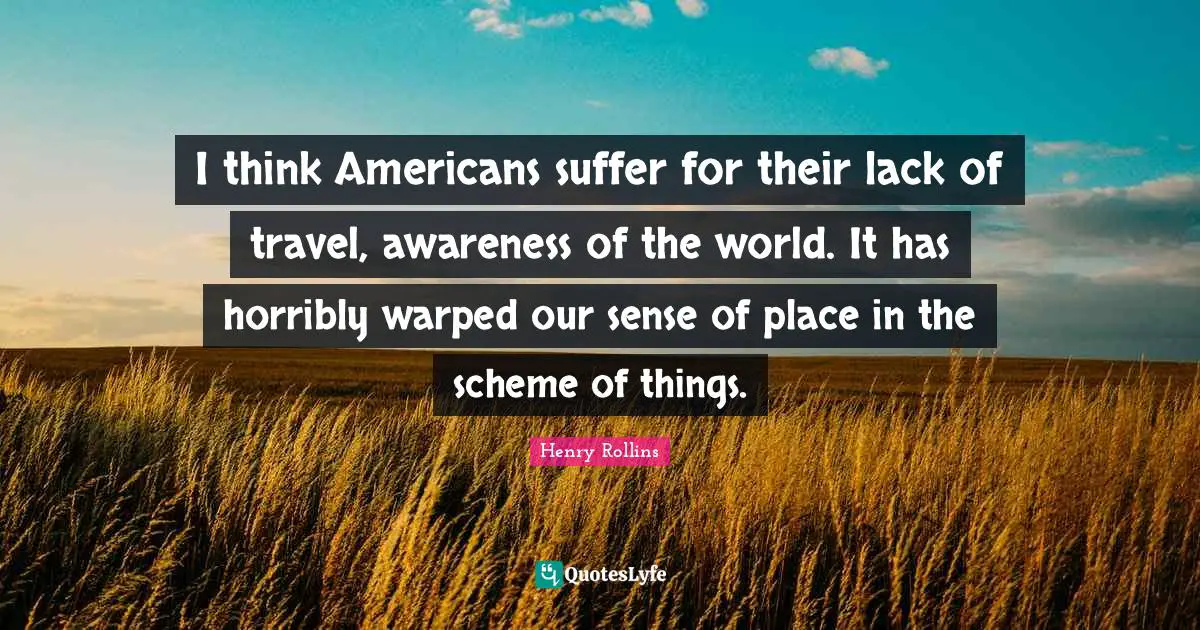 I think Americans suffer for their lack of travel, awareness of the world. It has horribly warped our sense of place in the scheme of things.