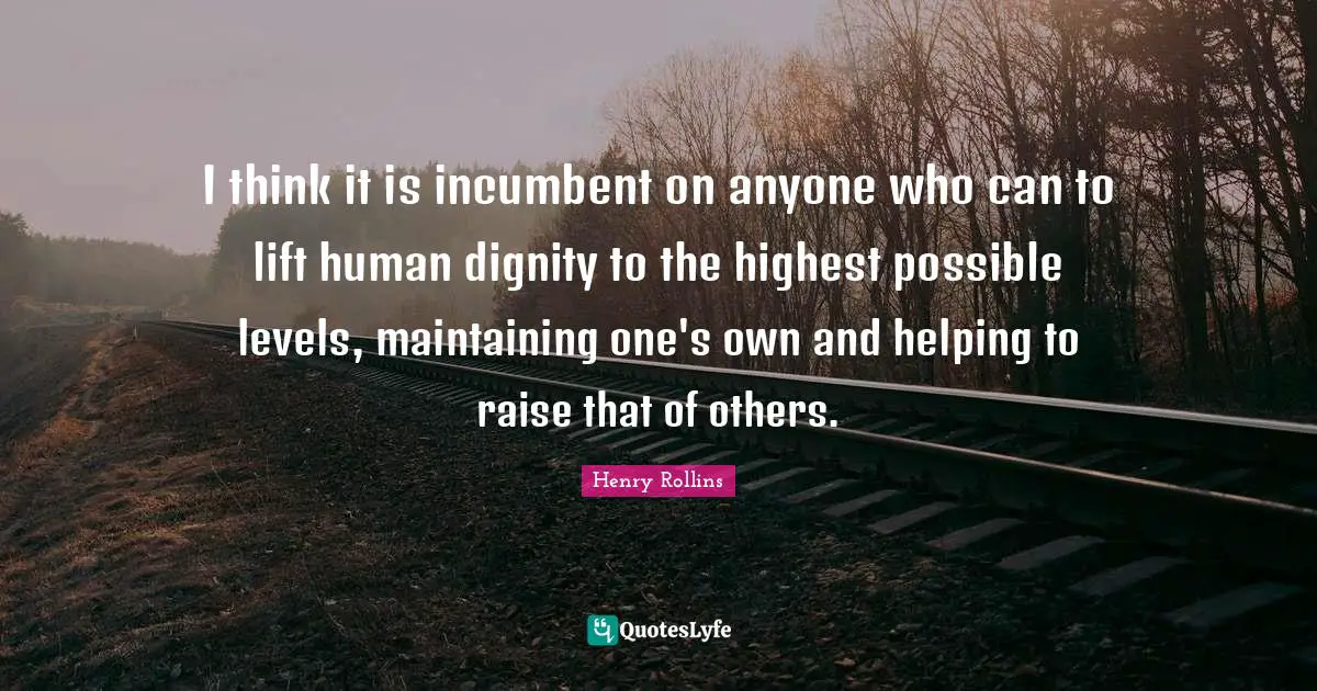I think it is incumbent on anyone who can to lift human dignity to the highest possible levels, maintaining one's own and helping to raise that of others.