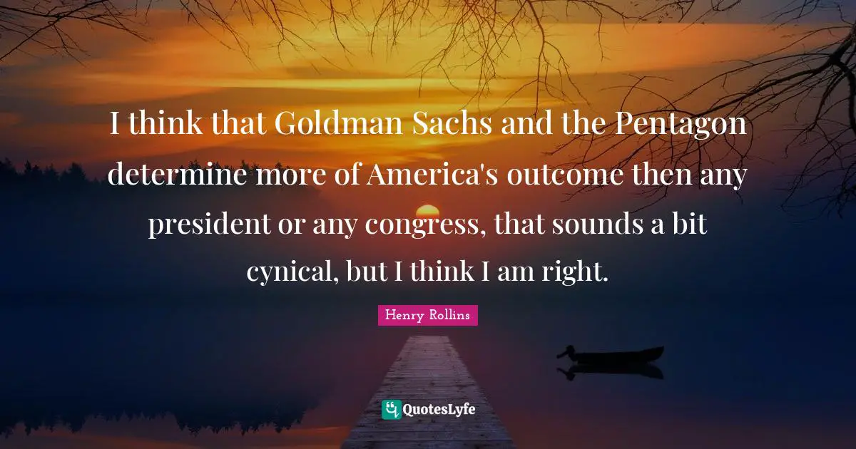 I think that Goldman Sachs and the Pentagon determine more of America's outcome then any president or any congress, that sounds a bit cynical, but I think I am right.