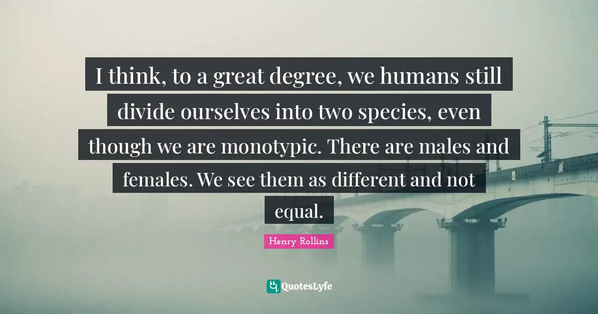I think, to a great degree, we humans still divide ourselves into two species, even though we are monotypic. There are males and females. We see them as different and not equal.
