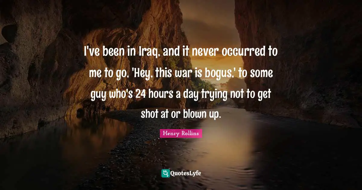 I've been in Iraq, and it never occurred to me to go, 'Hey, this war is bogus,' to some guy who's 24 hours a day trying not to get shot at or blown up.
