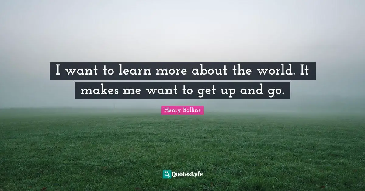 I want to learn more about the world. It makes me want to get up and go.