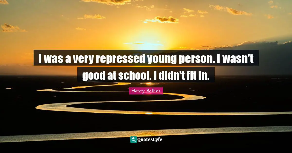 I was a very repressed young person. I wasn't good at school. I didn't fit in.