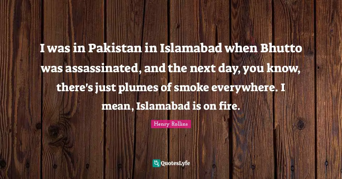 I was in Pakistan in Islamabad when Bhutto was assassinated, and the next day, you know, there's just plumes of smoke everywhere. I mean, Islamabad is on fire.