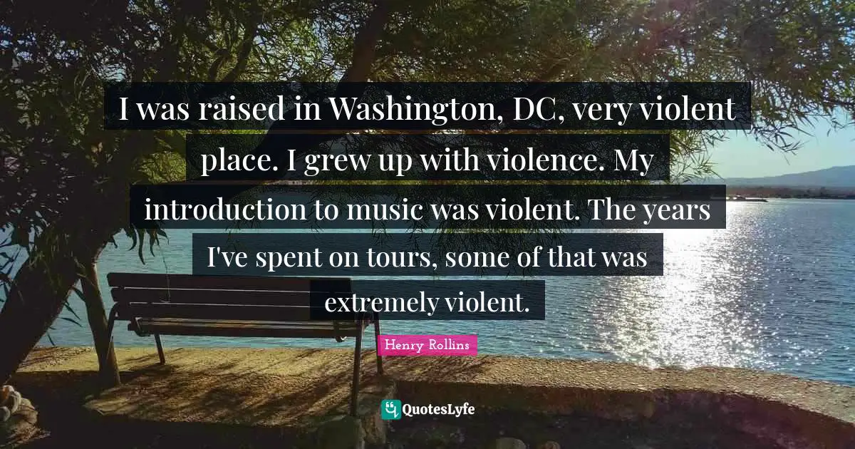 I was raised in Washington, DC, very violent place. I grew up with violence. My introduction to music was violent. The years I've spent on tours, some of that was extremely violent.
