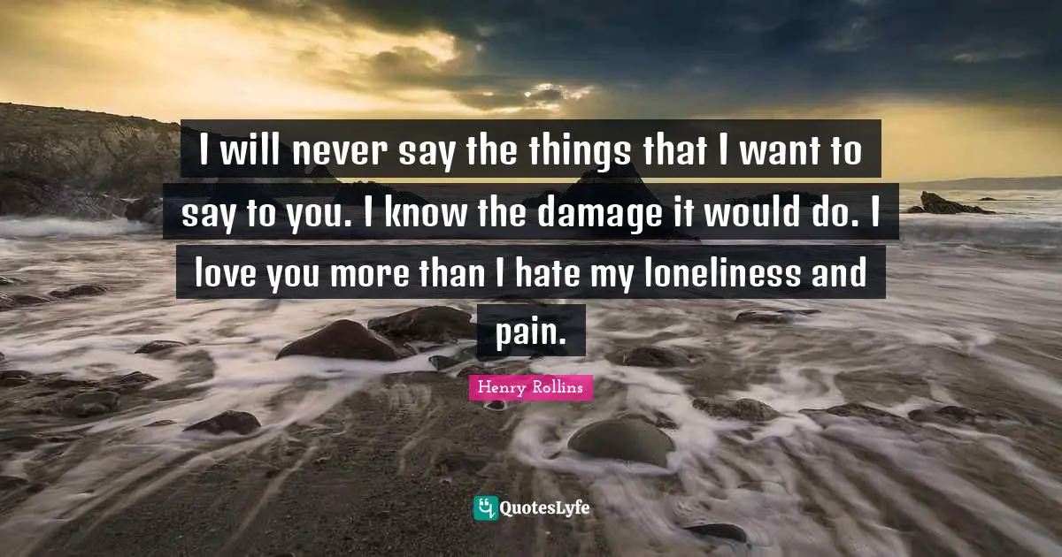 I will never say the things that I want to say to you. I know the damage it would do. I love you more than I hate my loneliness and pain.