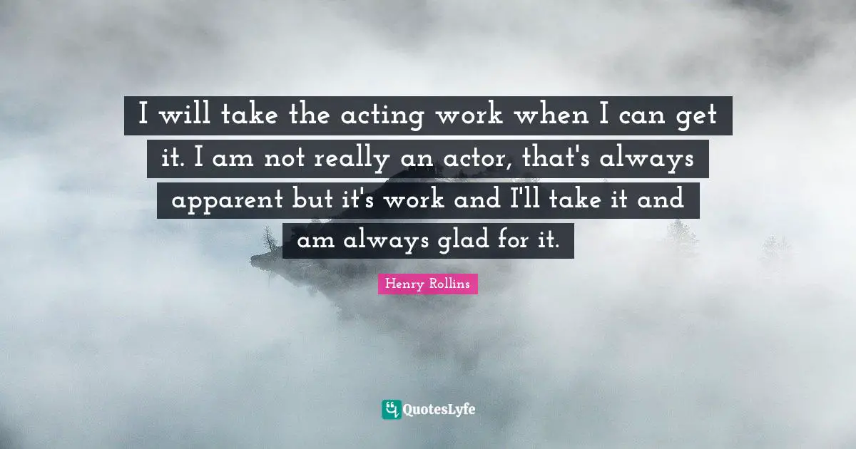 I will take the acting work when I can get it. I am not really an actor, that's always apparent but it's work and I'll take it and am always glad for it.