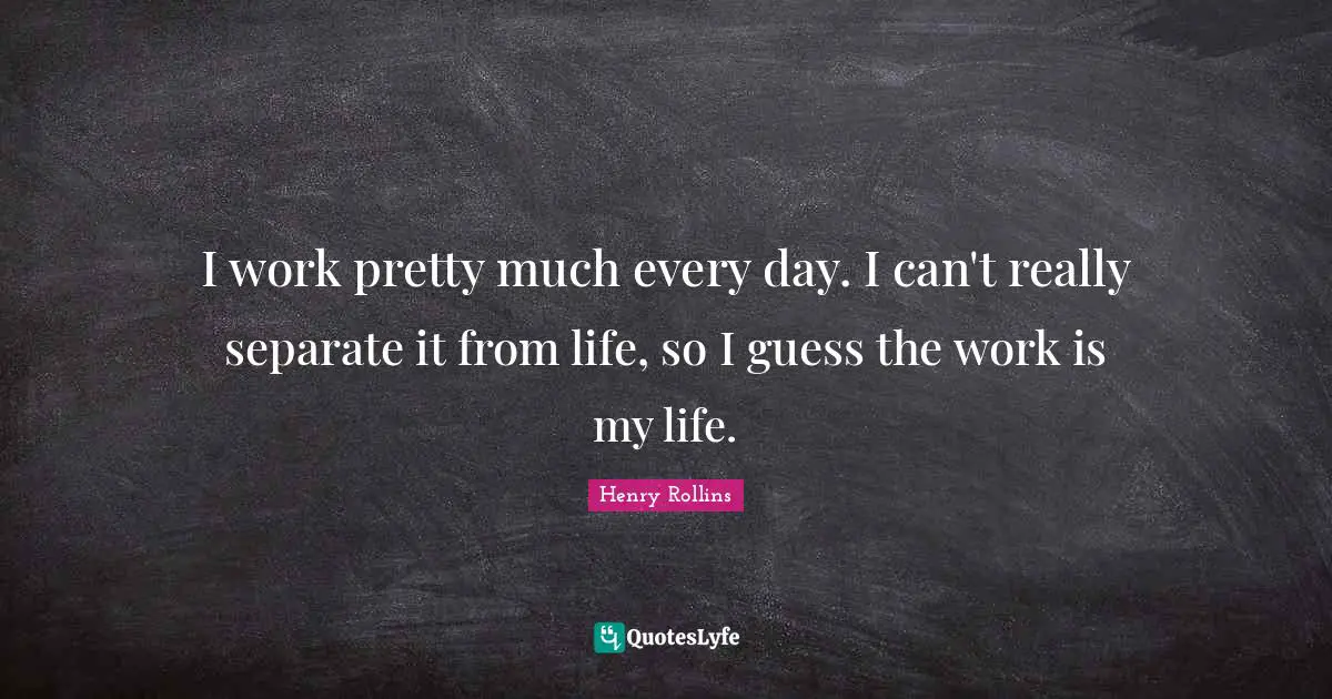 I work pretty much every day. I can't really separate it from life, so I guess the work is my life.