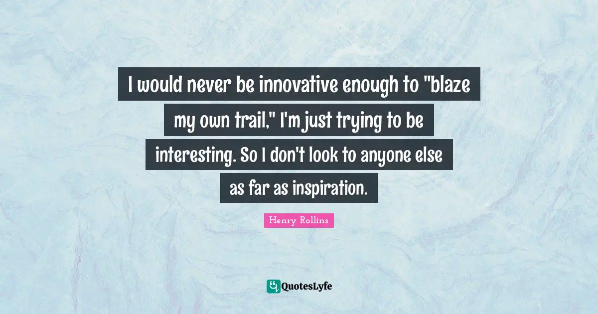 I would never be innovative enough to "blaze my own trail," I'm just trying to be interesting. So I don't look to anyone else as far as inspiration.
