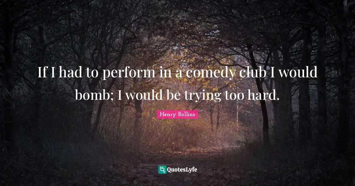 If I had to perform in a comedy club I would bomb; I would be trying too hard.