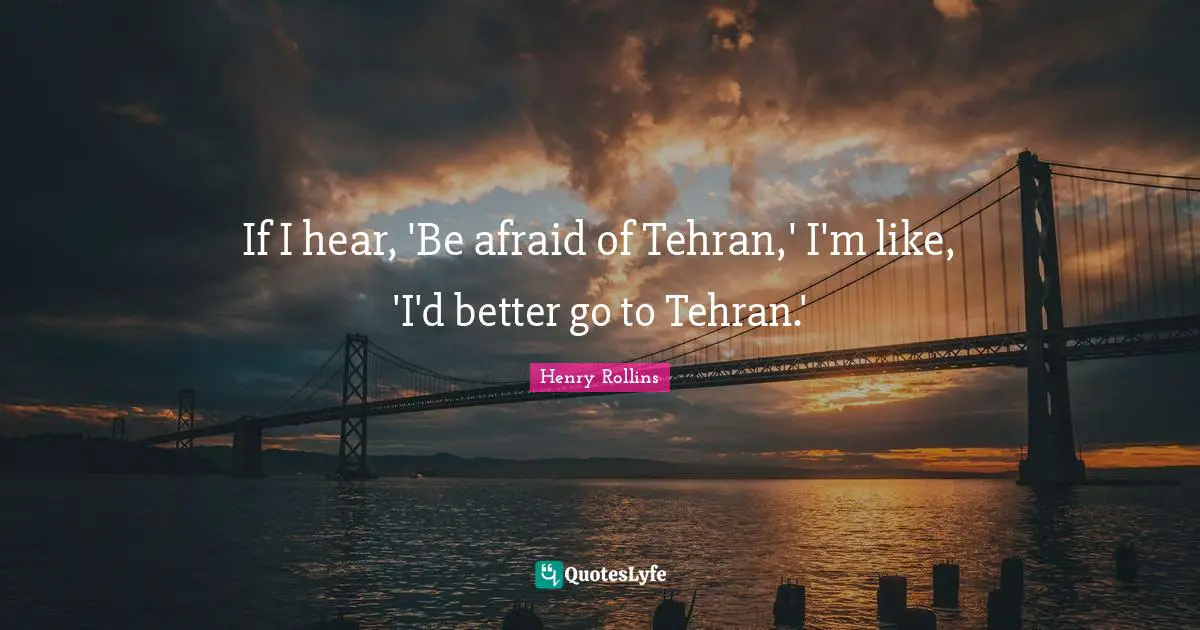 If I hear, 'Be afraid of Tehran,' I'm like, 'I'd better go to Tehran.'