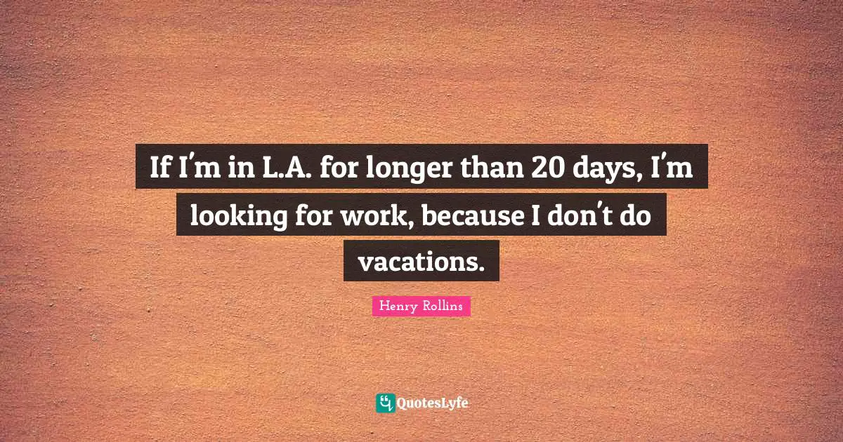 If I'm in L.A. for longer than 20 days, I'm looking for work, because I don't do vacations.