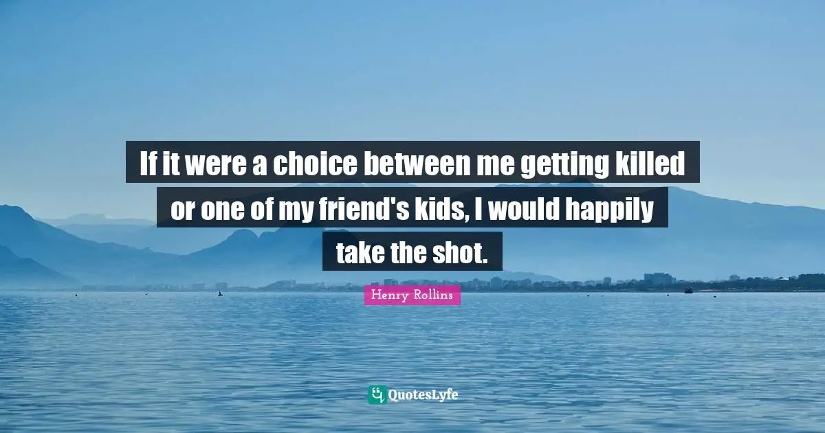 If it were a choice between me getting killed or one of my friend's kids, I would happily take the shot.