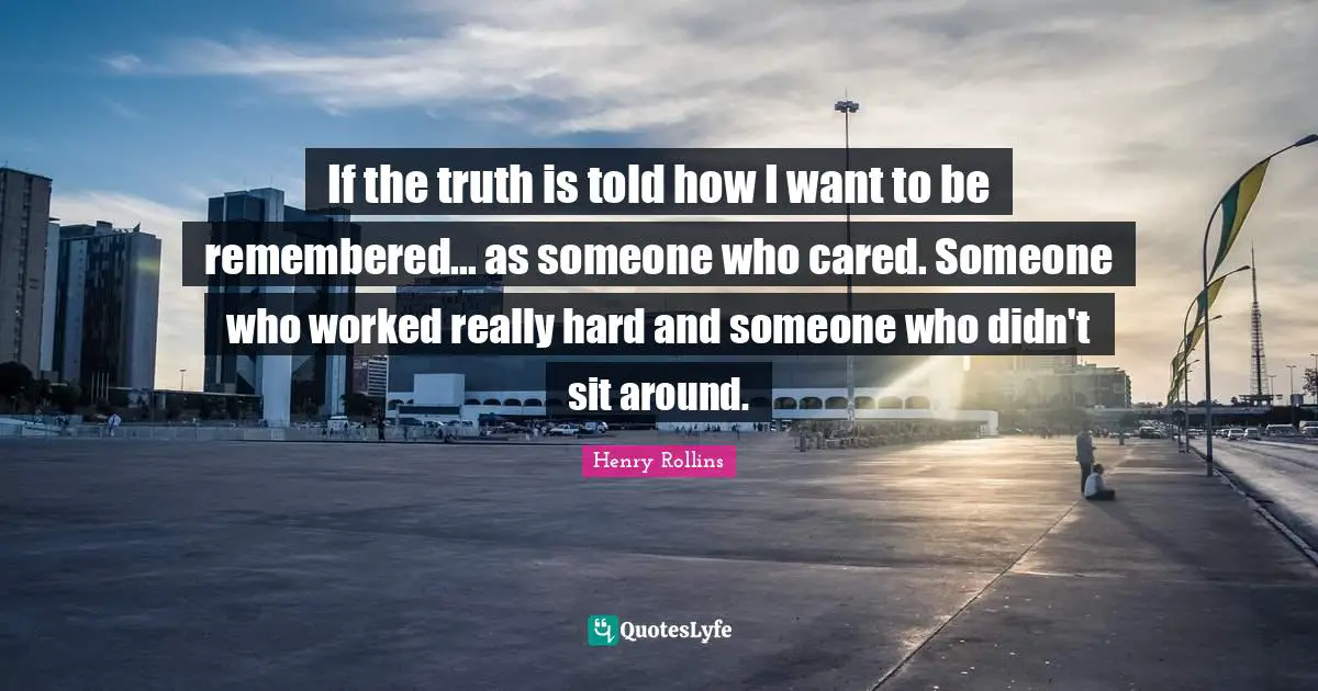 If the truth is told how I want to be remembered... as someone who cared. Someone who worked really hard and someone who didn't sit around.