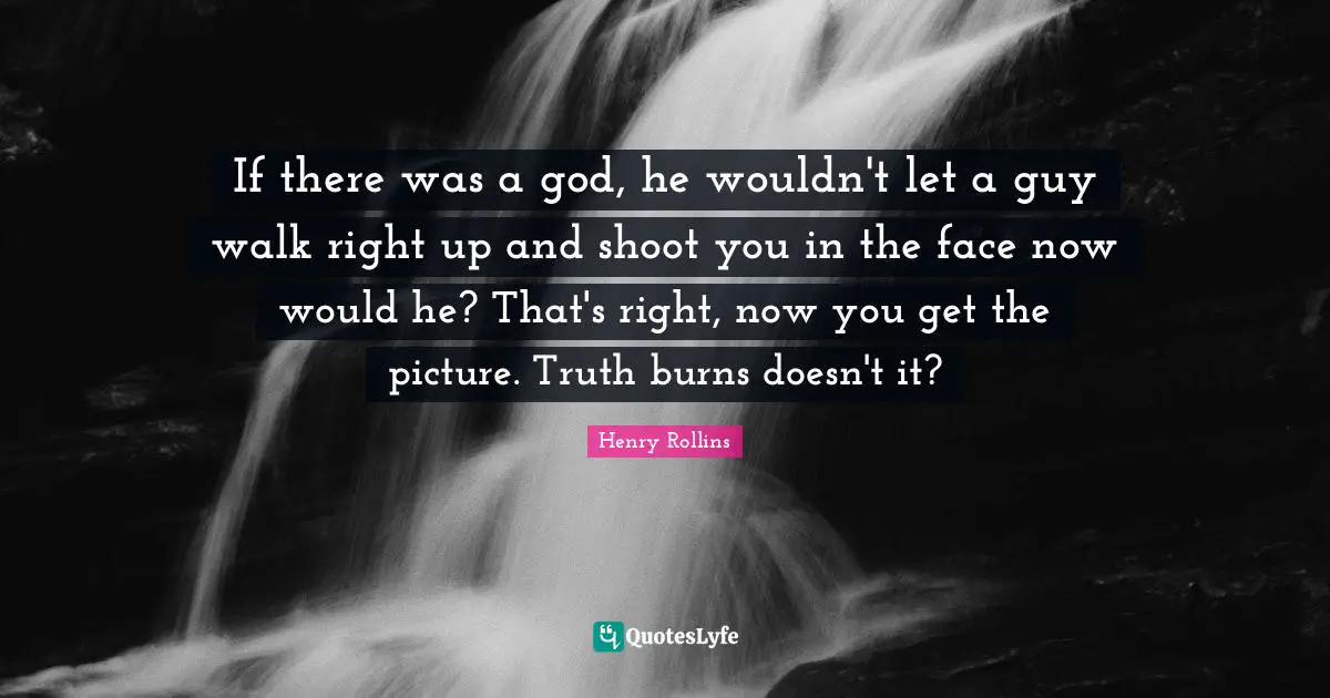 If there was a god, he wouldn't let a guy walk right up and shoot you in the face now would he? That's right, now you get the picture. Truth burns doesn't it?