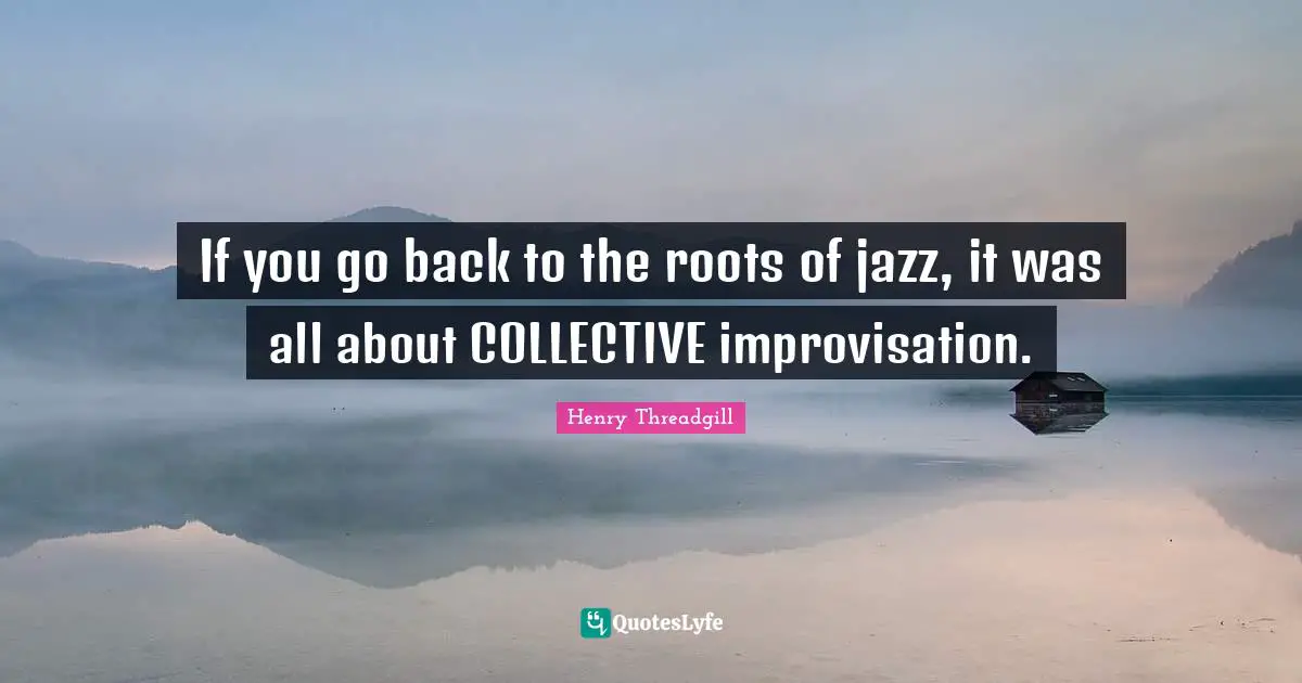 If you go back to the roots of jazz, it was all about COLLECTIVE improvisation.