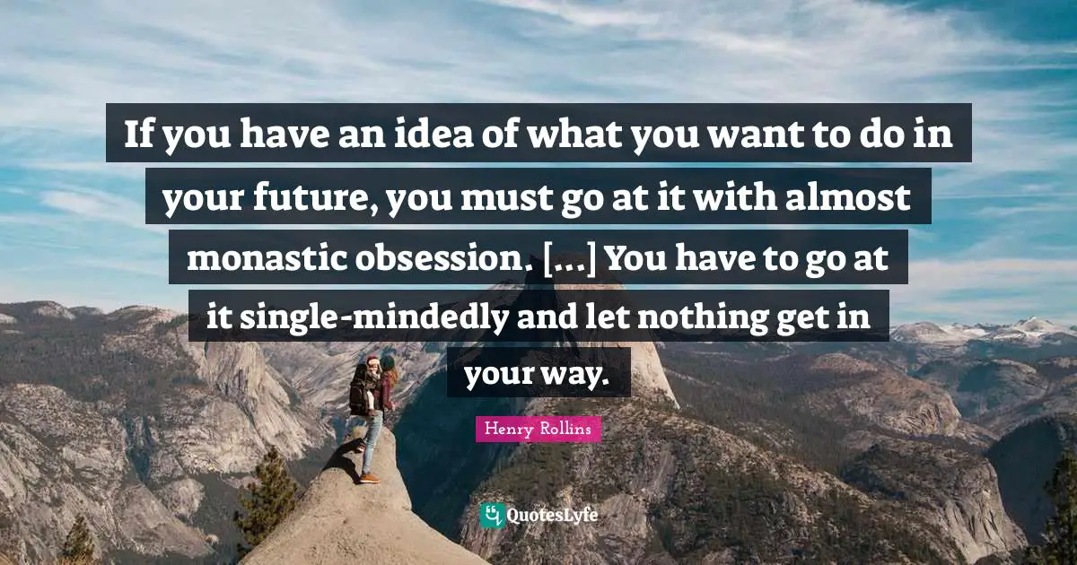 If you have an idea of what you want to do in your future, you must go at it with almost monastic obsession. [...] You have to go at it single-mindedly and let nothing get in your way.