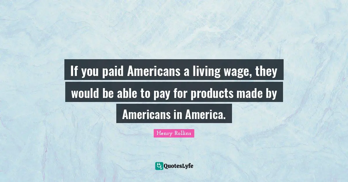 If you paid Americans a living wage, they would be able to pay for products made by Americans in America.