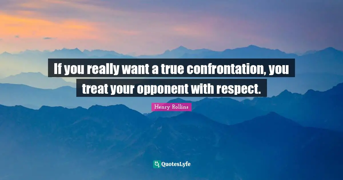 If you really want a true confrontation, you treat your opponent with respect.