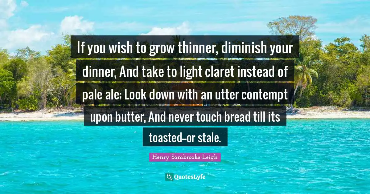 If you wish to grow thinner, diminish your dinner, And take to light claret instead of pale ale; Look down with an utter contempt upon butter, And never touch bread till its toasted--or stale.